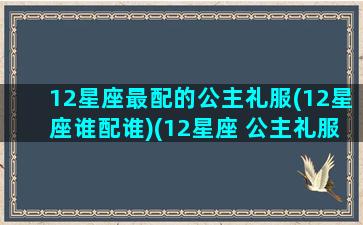 12星座最配的公主礼服(12星座谁配谁)(12星座 公主礼服 漂亮)